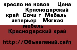 кресло не новое  › Цена ­ 1 500 - Краснодарский край, Сочи г. Мебель, интерьер » Мягкая мебель   . Краснодарский край